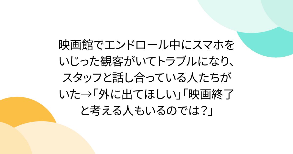 映画館でエンドロール中にスマホをいじった観客がいてトラブルになり、スタッフと話し合っている人たちがいた→「外に出てほしい」「映画終了と考える人もいるのでは？」