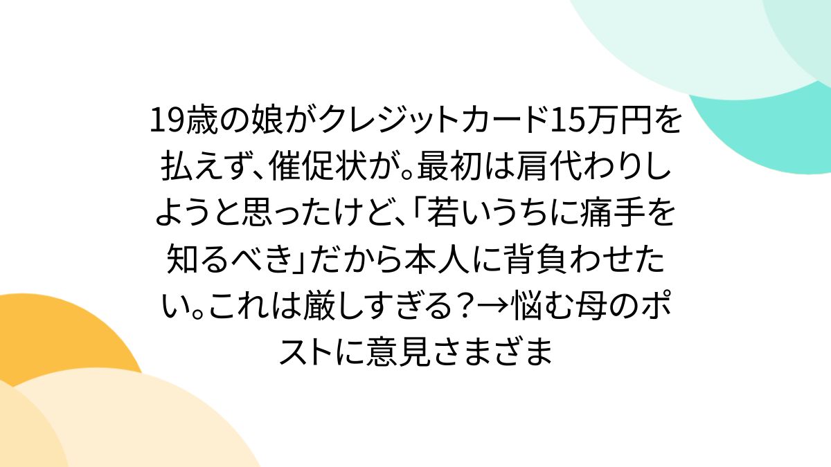 19歳の娘がクレジットカード15万円を払えず、催促状が。最初は肩代わりしようと思ったけど、「若いうちに痛手を知るべき」だから本人に背負わせたい。これは厳しすぎる?→悩む母のポストに意見さまざま