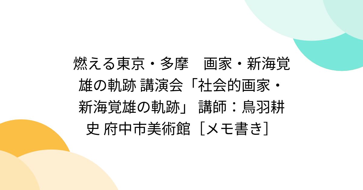 燃える東京・多摩 画家・新海覚雄の軌跡 講演会「社会的画家・新海覚雄の軌跡」 講師：鳥羽耕史 府中市美術館[メモ書き] posfie