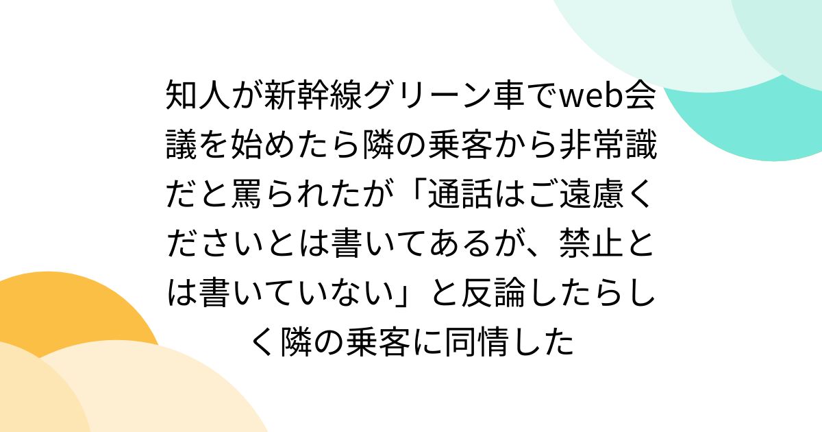 知人が新幹線グリーン車でweb会議を始めたら隣の乗客から非常識だと罵られたが「通話はご遠慮くださいとは書いてあるが、禁止とは書いていない」と反論したらしく隣の乗客に同情した
