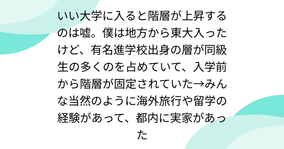 いい大学に入ると階層が上昇するのは嘘。僕は地方から東大入ったけど、有名進学校出身の層が同級生の多くのを占めていて、入学前から階層が固定されていた→みんな当然のように海外旅行や留学の経験があって、都内に実家があった