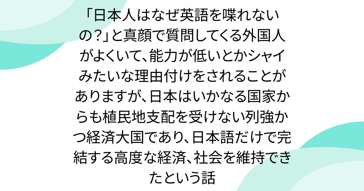 「日本人はなぜ英語を喋れないの？」と真顔で質問してくる外国人がよくいて、能力が低いとかシャイみたいな理由付けをされることがありますが、日本はいかなる国家からも植民地支配を受けない列強かつ経済大国であり、日本語だけで完結する高度な経済、社会を維持できたという話