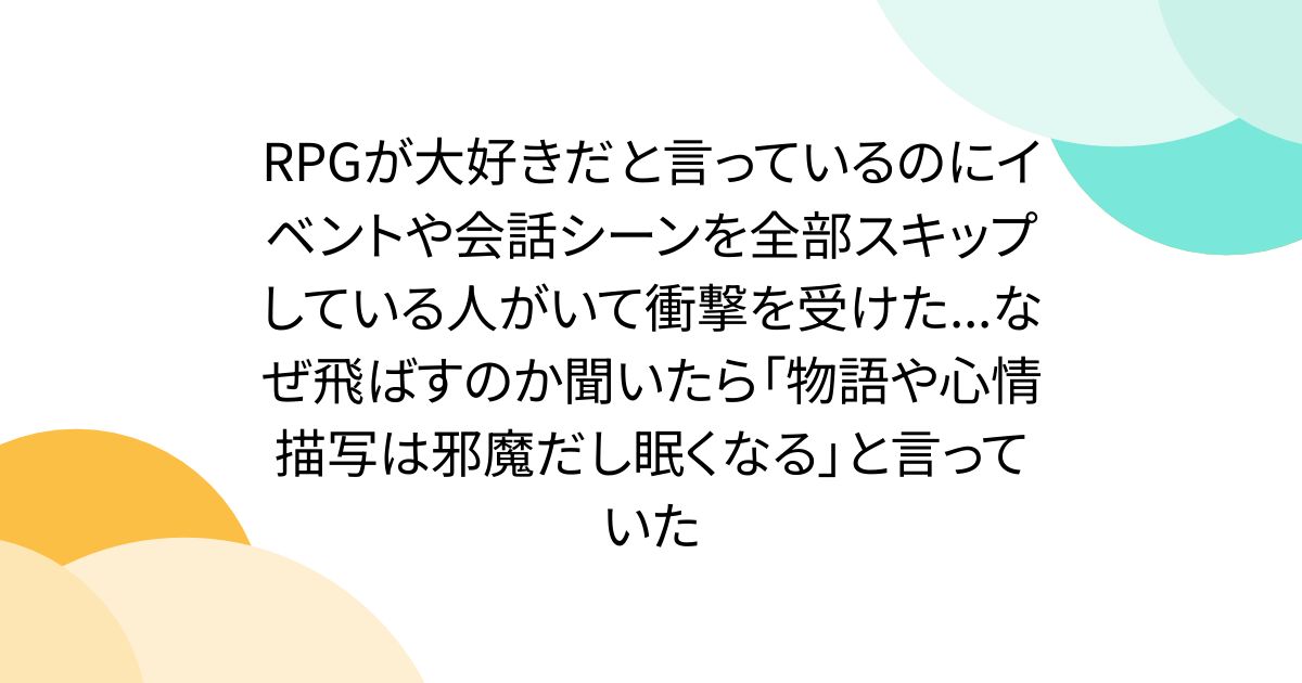 RPGが大好きだと言っているのにイベントや会話シーンを全部スキップしている人がいて衝撃を受けた...なぜ飛ばすのか聞いたら「物語や心情描写は邪魔だし眠くなる」と言っていた