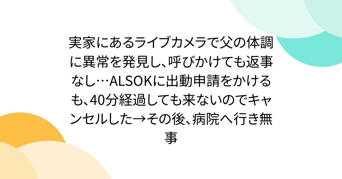 実家にあるライブカメラで父の体調に異常を発見し、呼びかけても返事なし…ALSOKに出動申請をかけるも、40分経過しても来ないのでキャンセルした→その後、病院へ行き無事