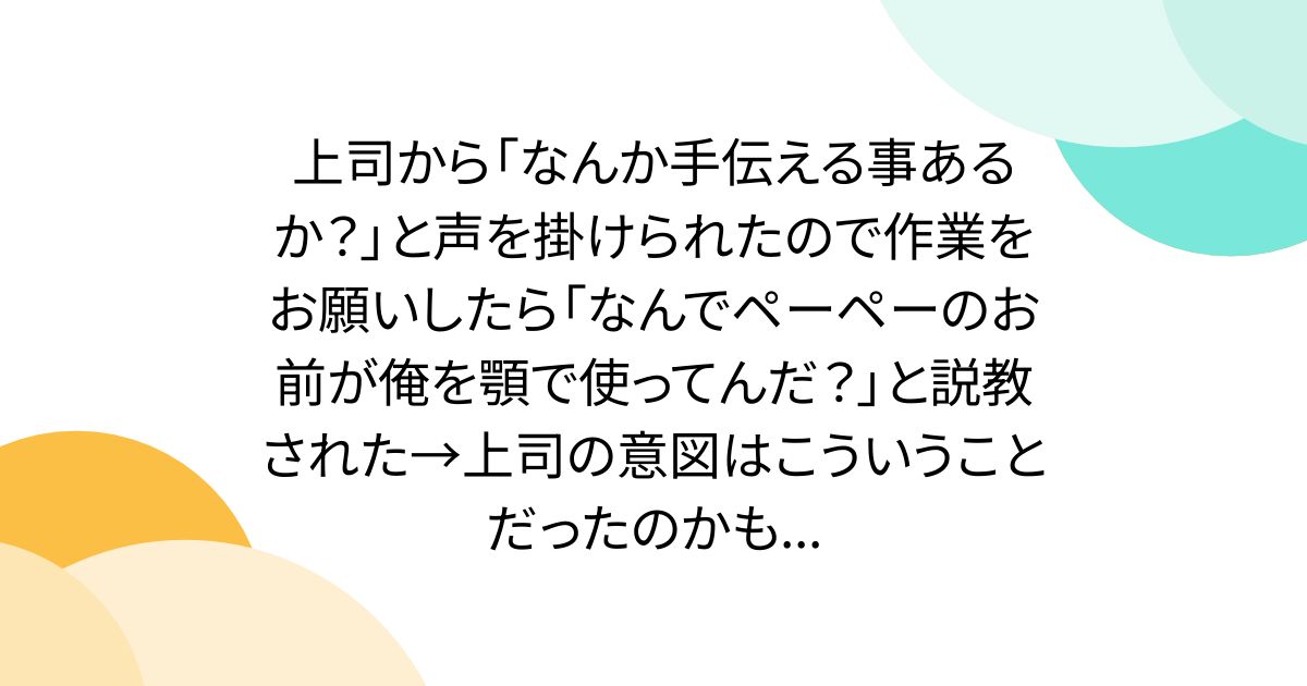 上司から「なんか手伝える事あるか？」と声を掛けられたので作業をお願いしたら「なんでペーペーのお前が俺を顎で使ってんだ？」と説教された→上司の意図はこういうことだったのかも...