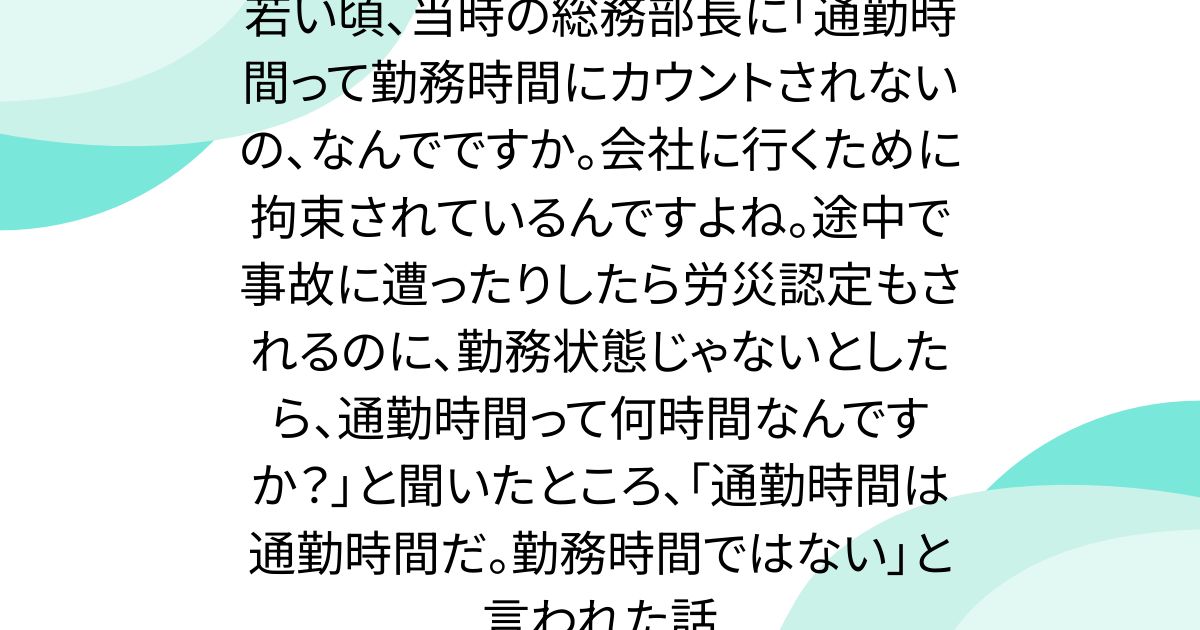 若い頃、当時の総務部長に「通勤時間って勤務時間にカウントされないの、なんでですか。会社に行くために拘束されているんですよね。途中で事故に遭ったりしたら労災認定もされるのに、勤務状態じゃないとしたら、通勤時間って何時間なんですか？」と聞いたところ、「通勤時間は通勤時間だ。勤務時間ではない」と言われた話