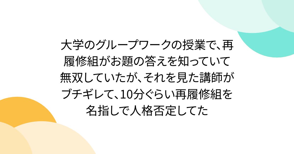 大学のグループワークの授業で、再履修組がお題の答えを知っていて無双していたが、それを見た講師がブチギレて、10分ぐらい再履修組を名指しで人格否定してた