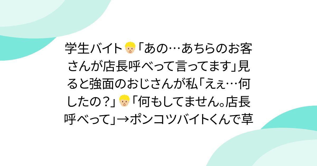 学生バイト🧑🏼‍🦱「あの…あちらのお客さんが店長呼べって言ってます」見ると強面のおじさんが私「えぇ…何したの？」🧑🏼‍🦱「何もしてません。店長呼べって」→ポンコツバイトくんで草