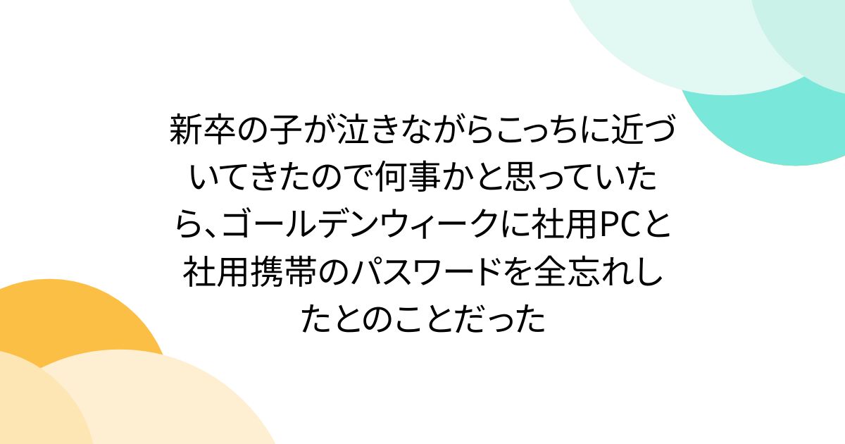 新卒の子が泣きながらこっちに近づいてきたので何事かと思っていたら、ゴールデンウィークに社用PCと社用携帯のパスワードを全忘れしたとのことだった