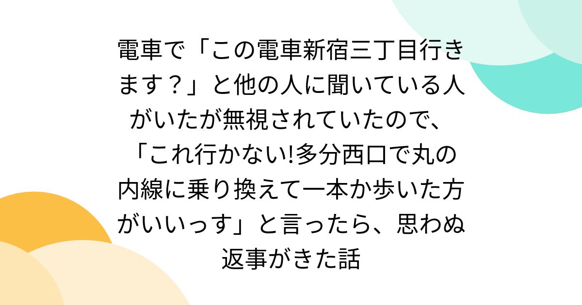 電車で「この電車新宿三丁目行きます？」と他の人に聞いている人がいたが無視されていたので、「これ行かない!多分西口で丸の内線に乗り換えて一本か歩いた方がいいっす」と言ったら、思わぬ返事がきた話