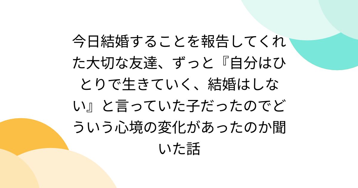 今日結婚することを報告してくれた大切な友達、ずっと『自分はひとりで生きていく、結婚はしない』と言っていた子だったのでどういう心境の変化があったのか聞いた話