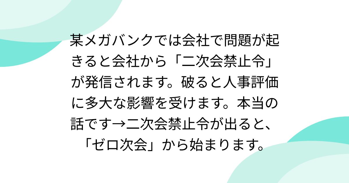 某メガバンクでは会社で問題が起きると会社から「二次会禁止令」が発信されます。破ると人事評価に多大な影響を受けます。本当の話です→二次会禁止令が出ると、「ゼロ次会」から始まります。