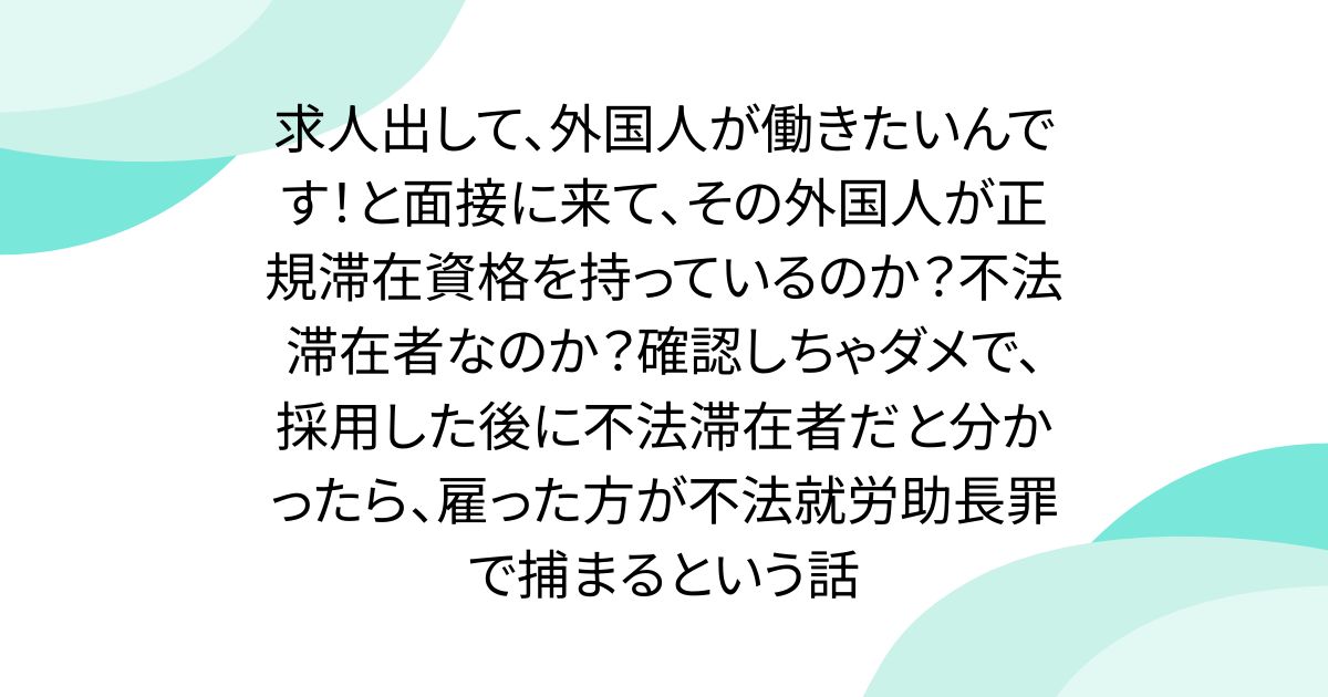 求人出して、外国人が働きたいんです！と面接に来て、その外国人が正規滞在資格を持っているのか？不法滞在者なのか？確認しちゃダメで、採用した後に不法滞在者だと分かったら、雇った方が不法就労助長罪で捕まるという話