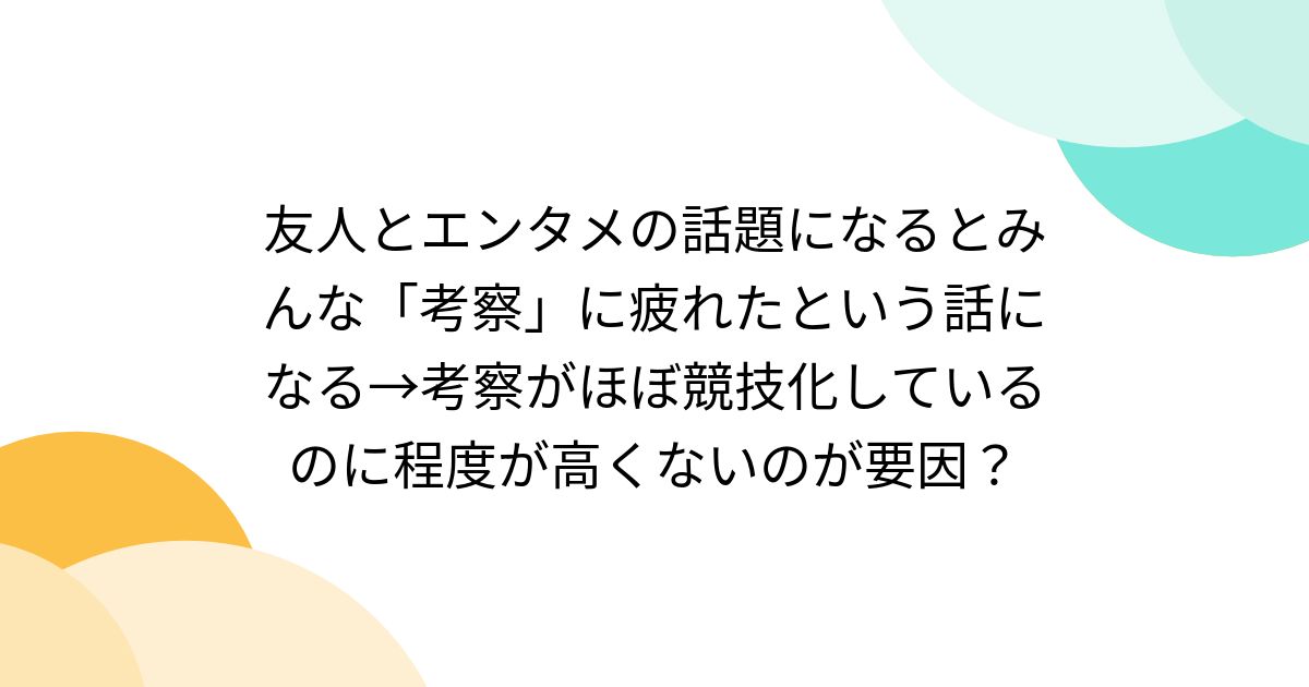友人とエンタメの話題になるとみんな「考察」に疲れたという話になる→考察がほぼ競技化しているのに程度が高くないのが要因？