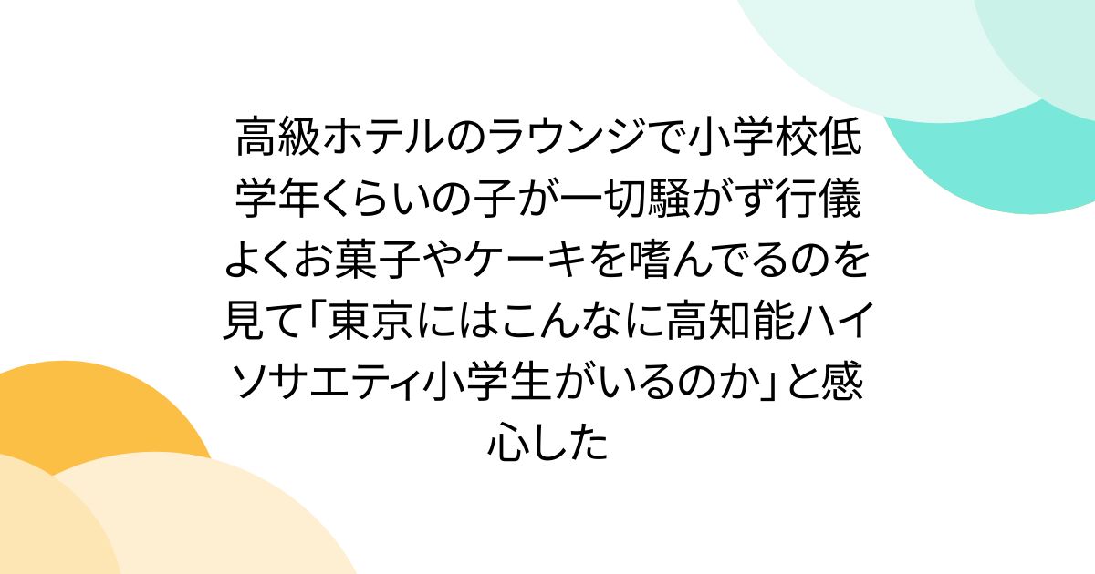 高級ホテルのラウンジで小学校低学年くらいの子が一切騒がず行儀よくお菓子やケーキを嗜んでるのを見て「東京にはこんなに高知能ハイソサエティ小学生がいるのか」と感心した