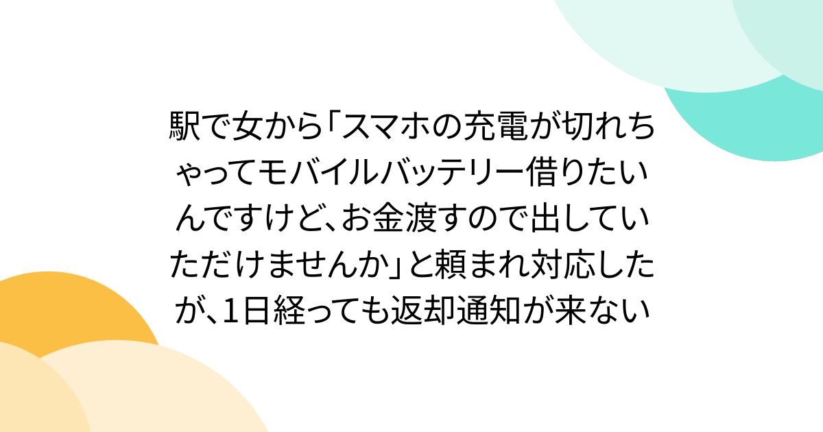 駅で女から「スマホの充電が切れちゃってモバイルバッテリー借りたいんですけど、お金渡すので出していただけませんか」と頼まれ対応したが、1日経っても返却通知が来ない