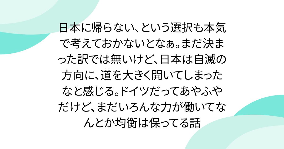 日本に帰らない、という選択も本気で考えておかないとなぁ。まだ決まった訳では無いけど、日本は自滅の方向に、道を大きく開いてしまったなと感じる。ドイツだってあやふやだけど、まだいろんな力が働いてなんとか均衡は保ってる話