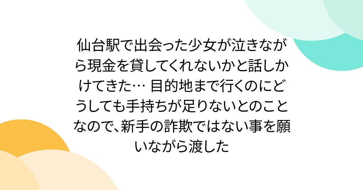 仙台駅で出会った少女が泣きながら現金を貸してくれないかと話しかけてきた… 目的地まで行くのにどうしても手持ちが足りないとのことなので、新手の詐欺ではない事を願いながら渡した