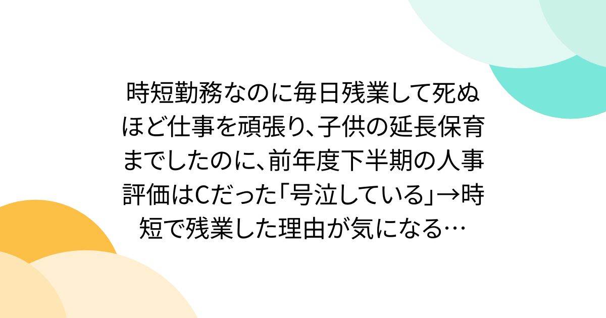 時短勤務なのに毎日残業して死ぬほど仕事を頑張り、子供の延長保育までしたのに、前年度下半期の人事評価はCだった「号泣している」→時短で残業した理由が気になる…