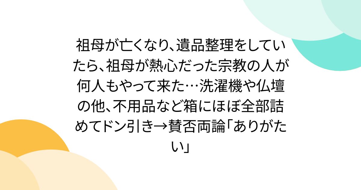 祖母が亡くなり、遺品整理をしていたら、祖母が熱心だった宗教の人が何人もやって来た…洗濯機や仏壇の他、不用品など箱にほぼ全部詰めてドン引き→賛否両論「ありがたい」