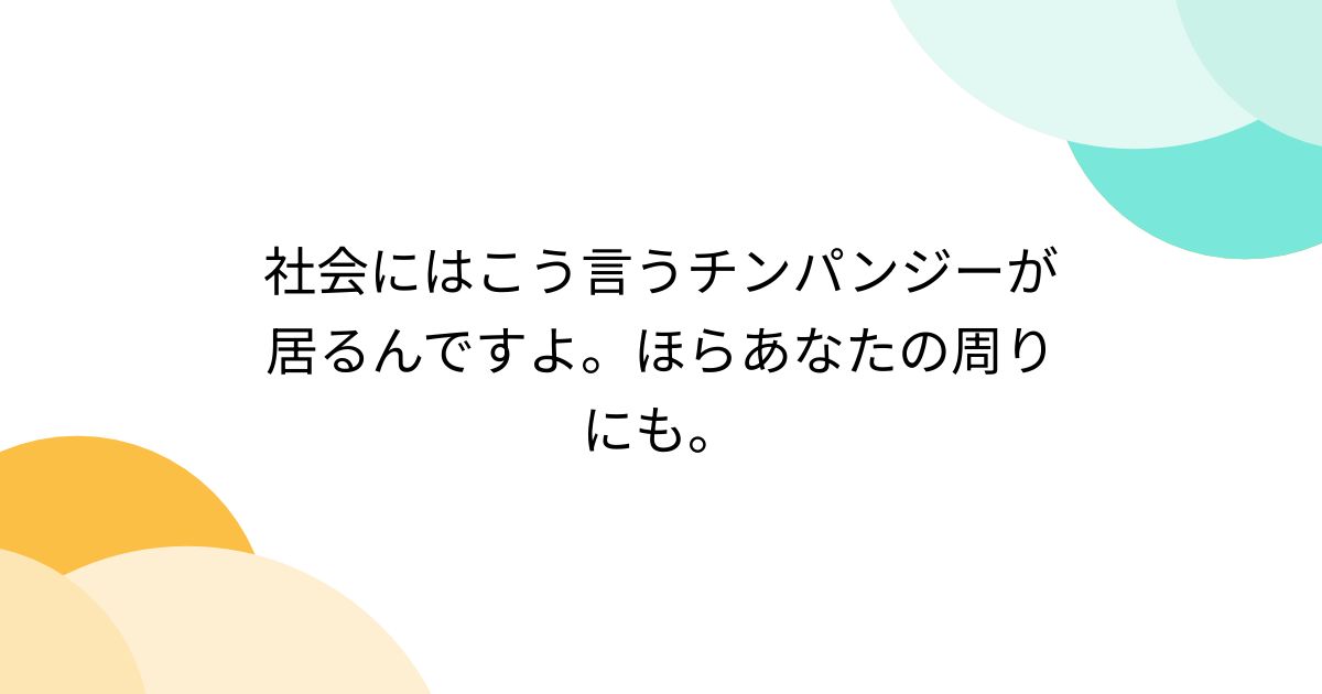 社会にはこう言うチンパンジーが居るんですよ。ほらあなたの周りにも。