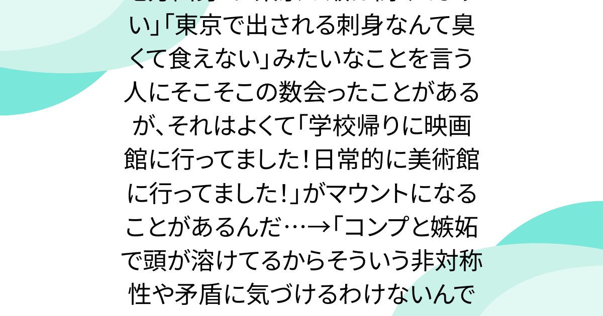 地方出身で「東京の飯は高くてまずい」「東京で出される刺身なんて臭くて食えない」みたいなことを言う人にそこそこの数会ったことがあるが、それはよくて「学校帰りに映画館に行ってました！日常的に美術館に行ってました！」がマウントになることがあるんだ…→「コンプと嫉妬で頭が溶けてるからそういう非対称性や矛盾に気づけるわけないんですよね」