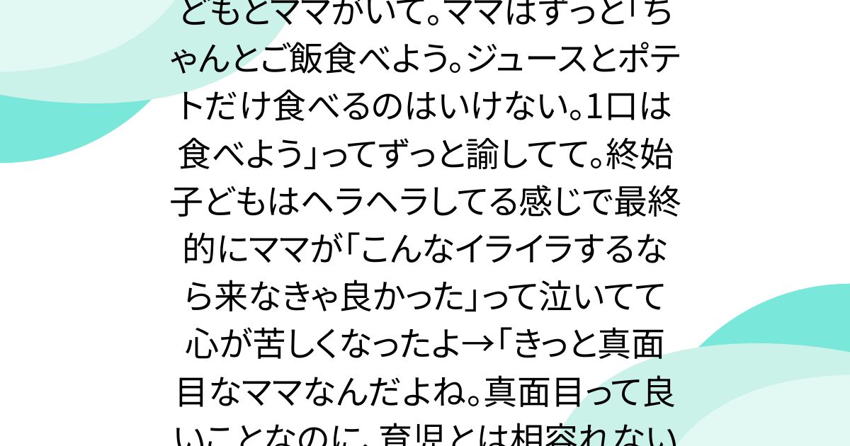 ファミレス行ったら、3歳くらいの子どもとママがいて。ママはずっと「ちゃんとご飯食べよう。ジュースとポテトだけ食べるのはいけない。1口は食べよう」ってずっと諭してて。終始子どもはヘラヘラしてる感じで最終的にママが「こんなイライラするなら来なきゃ良かった」って泣いてて心が苦しくなったよ→「きっと真面目なママなんだよね。真面目って良いことなのに、育児とは相容れないのが育児のしんどさだと思う」