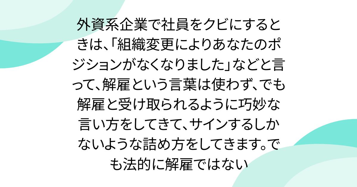 外資系企業で社員をクビにするときは、「組織変更によりあなたのポジションがなくなりました」などと言って、解雇という言葉は使わず、でも解雇と受け取られるように巧妙な言い方をしてきて、サインするしかないような詰め方をしてきます。でも法的に解雇ではない