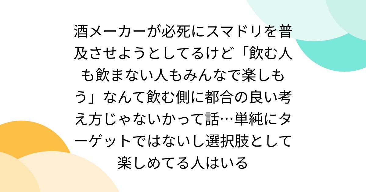 酒メーカーが必死にスマドリを普及させようとしてるけど「飲む人も飲まない人もみんなで楽しもう」なんて飲む側に都合の良い考え方じゃないかって話…単純にターゲットではないし選択肢として楽しめてる人はいる