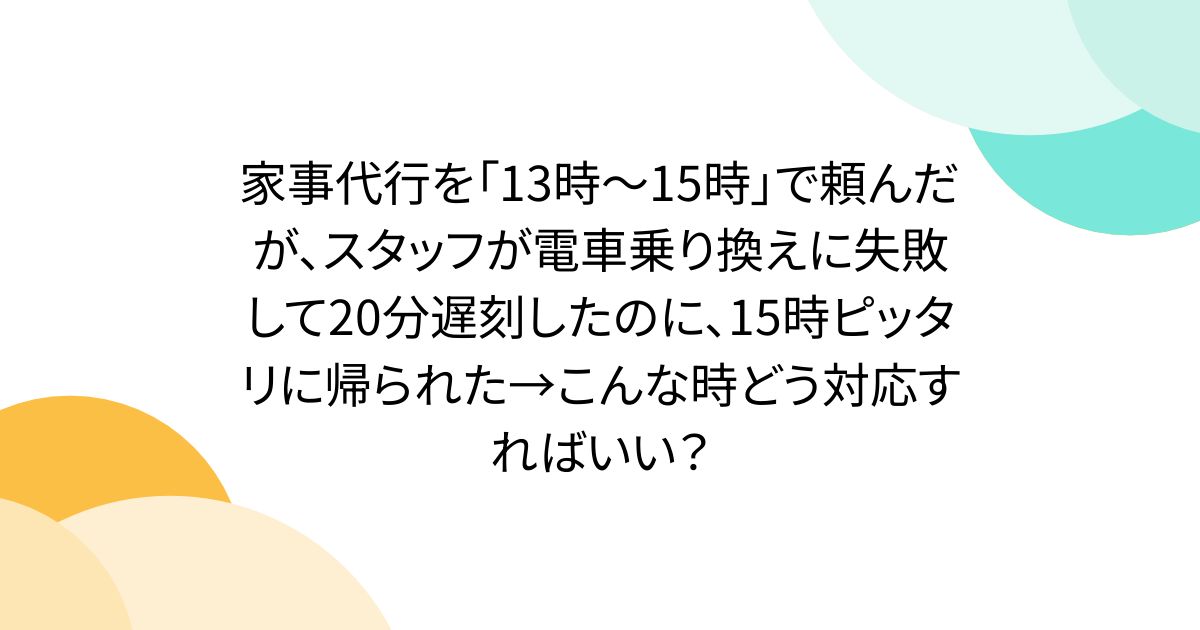 家事代行を「13時～15時」で頼んだが、スタッフが電車乗り換えに失敗して20分遅刻したのに、15時ピッタリに帰られた→こんな時どう対応すればいい？