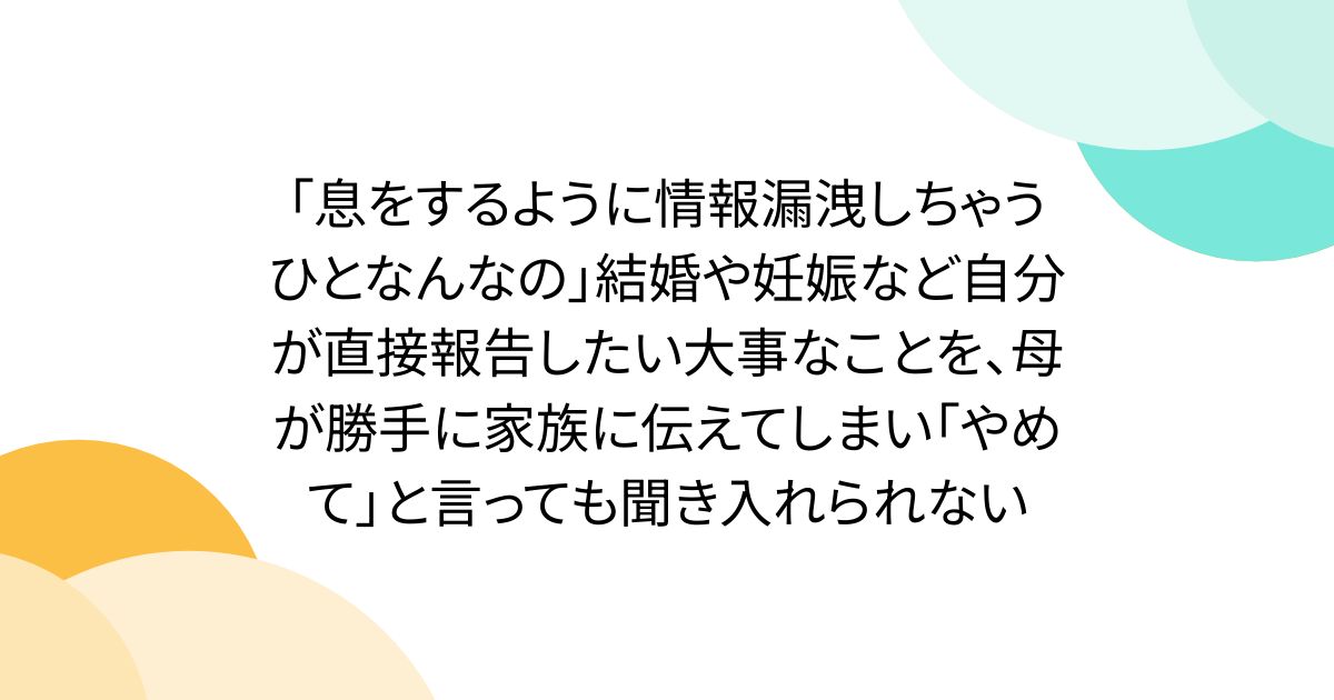 「息をするように情報漏洩しちゃうひとなんなの」結婚や妊娠など自分が直接報告したい大事なことを、母が勝手に家族に伝えてしまい「やめて」と言っても聞き入れられない