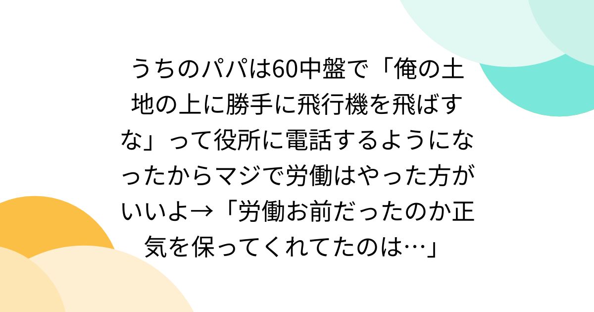 うちのパパは60中盤で「俺の土地の上に勝手に飛行機を飛ばすな」って役所に電話するようになったからマジで労働はやった方がいいよ→「労働お前だったのか正気を保ってくれてたのは…」