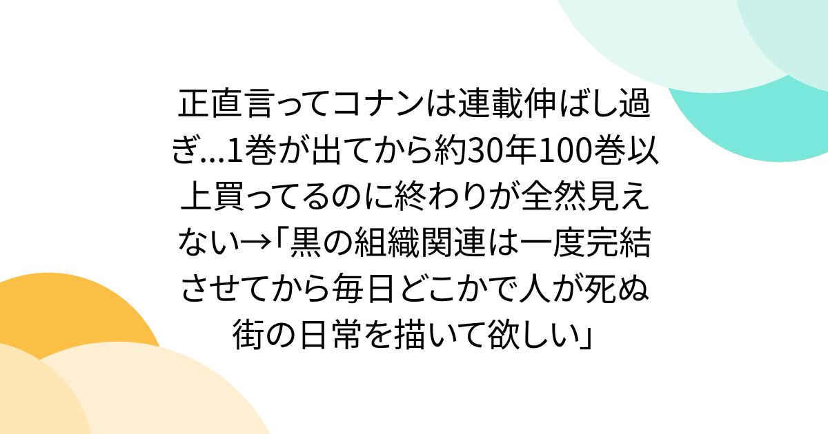 正直言ってコナンは連載伸ばし過ぎ...1巻が出てから約30年100巻以上買ってるのに終わりが全然見えない→「黒の組織関連は一度完結させてから毎日どこかで人が死ぬ街の日常を描いて欲しい」