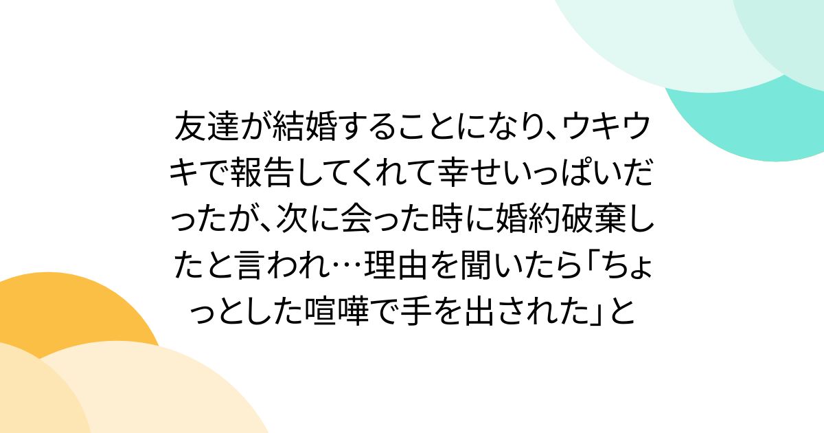 友達が結婚することになり、ウキウキで報告してくれて幸せいっぱいだったが、次に会った時に婚約破棄したと言われ…理由を聞いたら「ちょっとした喧嘩で手を出された」と