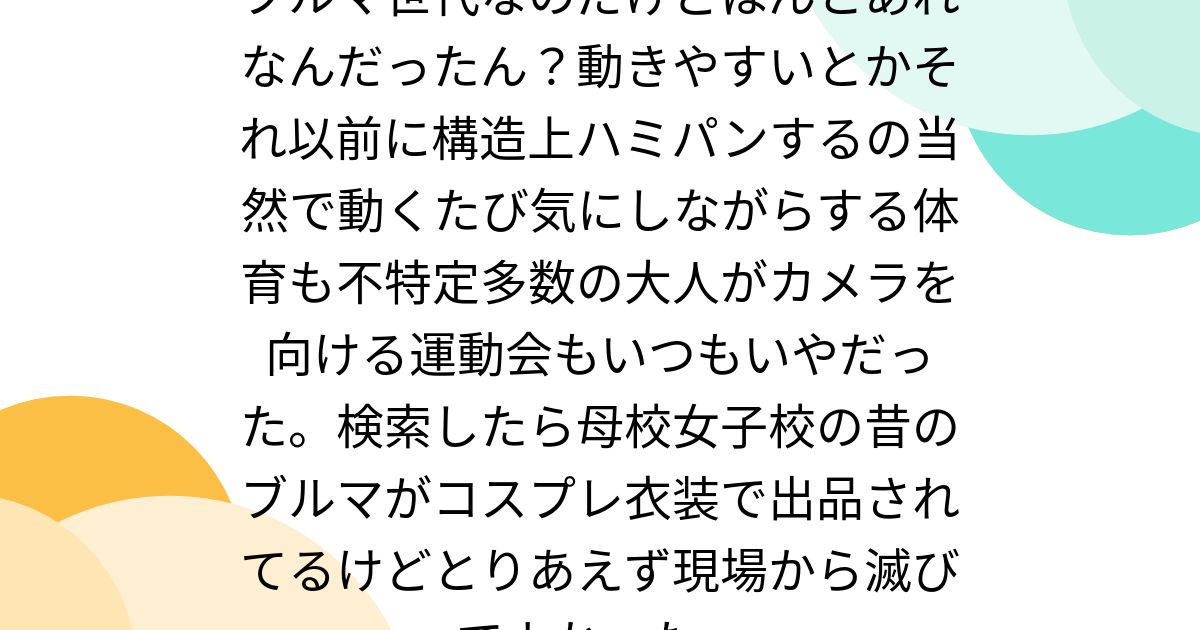 ブルマ世代なのだけどほんとあれなんだったん？動きやすいとかそれ以前に構造上ハミパンするの当然で動くたび気にしながらする体育も不特定多数の大人がカメラを向ける 運動会もいつもいやだった。検索したら母校女子校の昔のブルマがコスプレ衣装で出品されてるけど ...