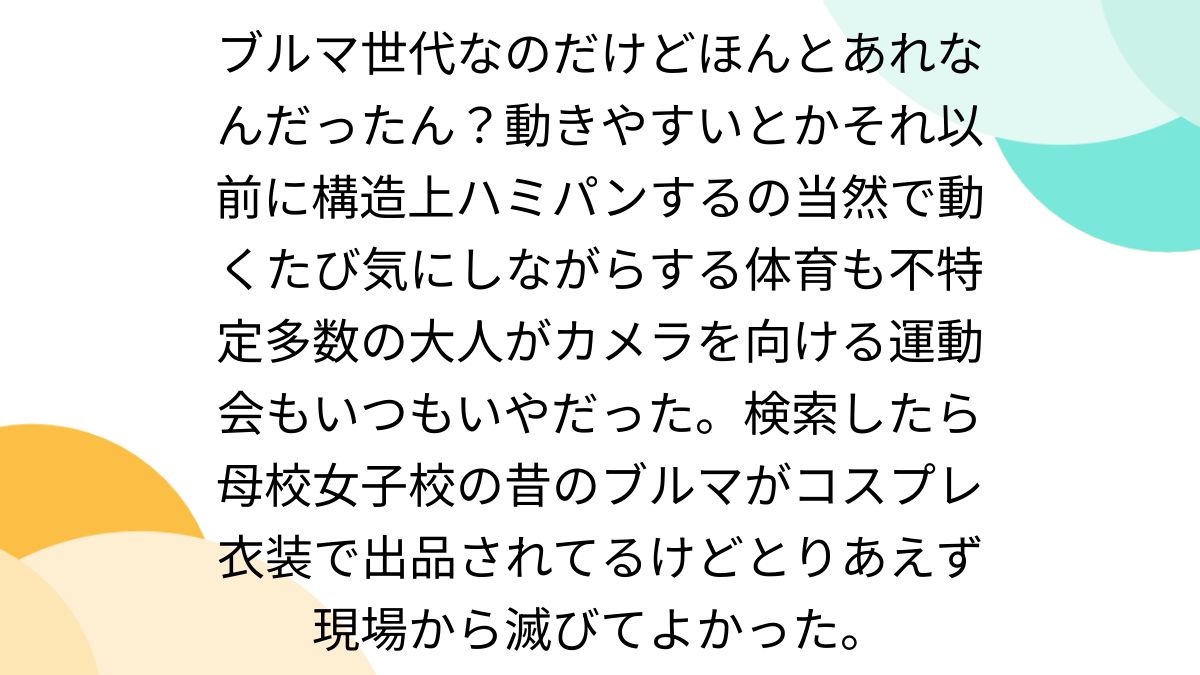 ブルマ世代なのだけどほんとあれなんだったん？動きやすいとかそれ以前に構造上ハミパンするの当然で動くたび気にしながらする体育 も不特定多数の大人がカメラを向ける運動会もいつもいやだった。検索したら母校女子校の昔のブルマがコスプレ衣装で出品されてるけど ...