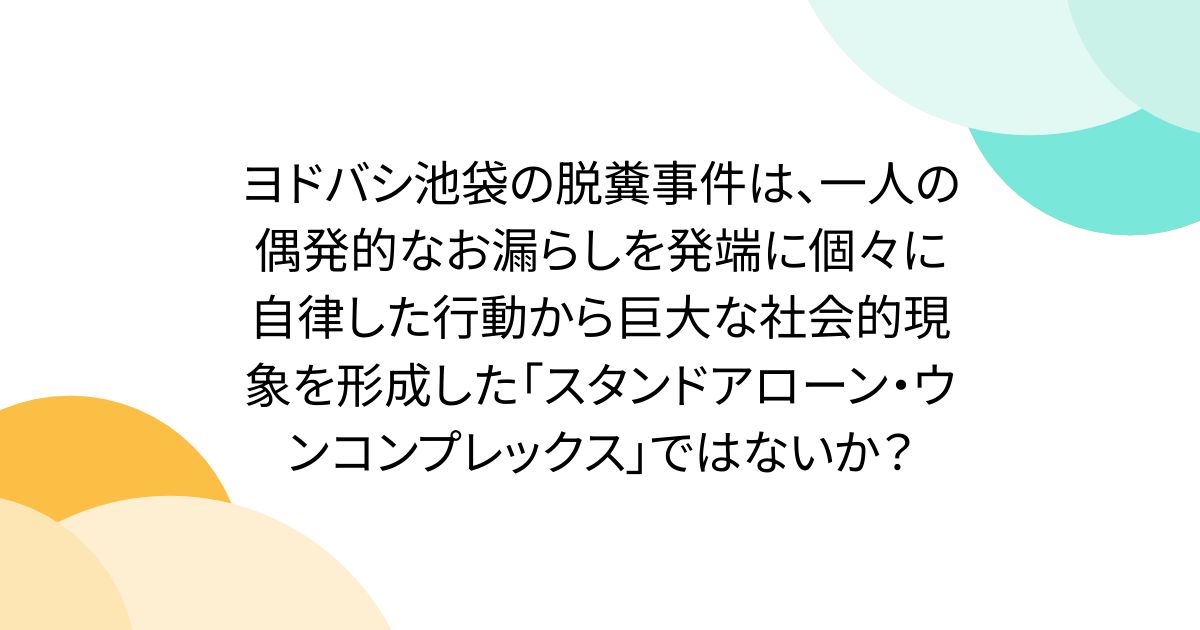 ヨドバシ池袋の脱糞事件は、一人の偶発的なお漏らしを発端に個々に自律した行動から巨大な社会的現象を形成した「スタンドアローン・ウンコンプレックス」ではないか？