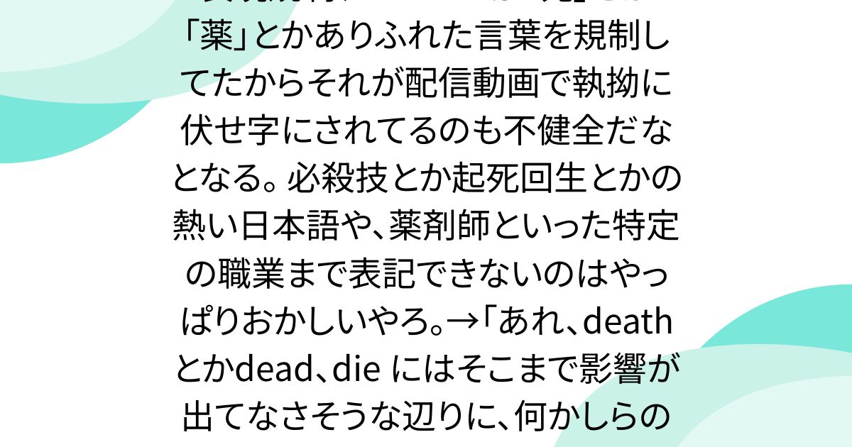 表現規制、YouTubeが「死」とか「薬」とかありふれた言葉を規制してたからそれが配信動画で執拗に伏せ字にされてるのも不健全だなとなる。 必殺技とか起死回生とかの熱い日本語や、薬剤師といった特定の職業まで表記できないのはやっぱりおかしいやろ。→「あれ、death とかdead、die にはそこまで影響が出てなさそうな辺りに、何かしらの意図さえ感じるんですよね……」