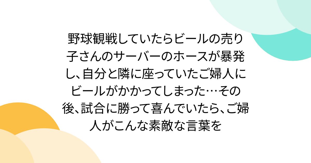 野球観戦していたらビールの売り子さんのサーバーのホースが暴発し、自分と隣に座っていたご婦人にビールがかかってしまった…その後、試合に勝って喜んでいたら、ご婦人がこんな素敵な言葉を