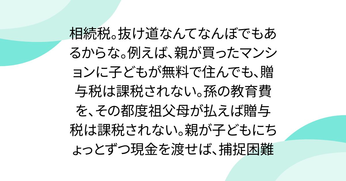 相続税。抜け道なんてなんぼでもあるからな。例えば、親が買ったマンションに子どもが無料で住んでも、贈与税は課税されない。孫の教育費を、その都度祖父母が払えば贈与税は課税されない。親が子どもにちょっとずつ現金を渡せば、捕捉困難