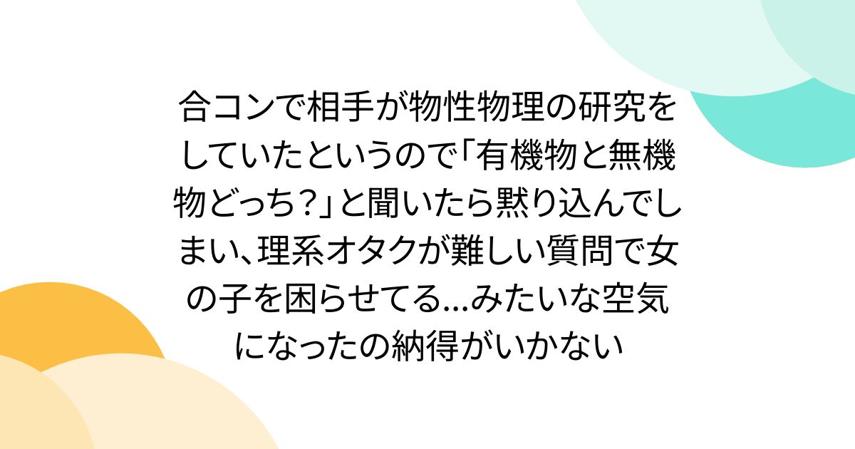 合コンで相手が物性物理の研究をしていたというので「有機物と無機物どっち?」と聞いたら黙り込んでしまい、理系オタクが難しい質問で女の子を困らせてる...みたいな空気になったの納得がいかない