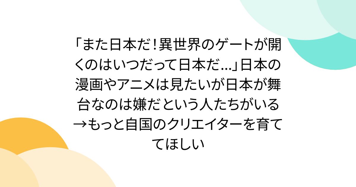 「また日本だ！異世界のゲートが開くのはいつだって日本だ...」日本の漫画やアニメは見たいが日本が舞台なのは嫌だという人たちがいる→もっと自国のクリエイターを育ててほしい