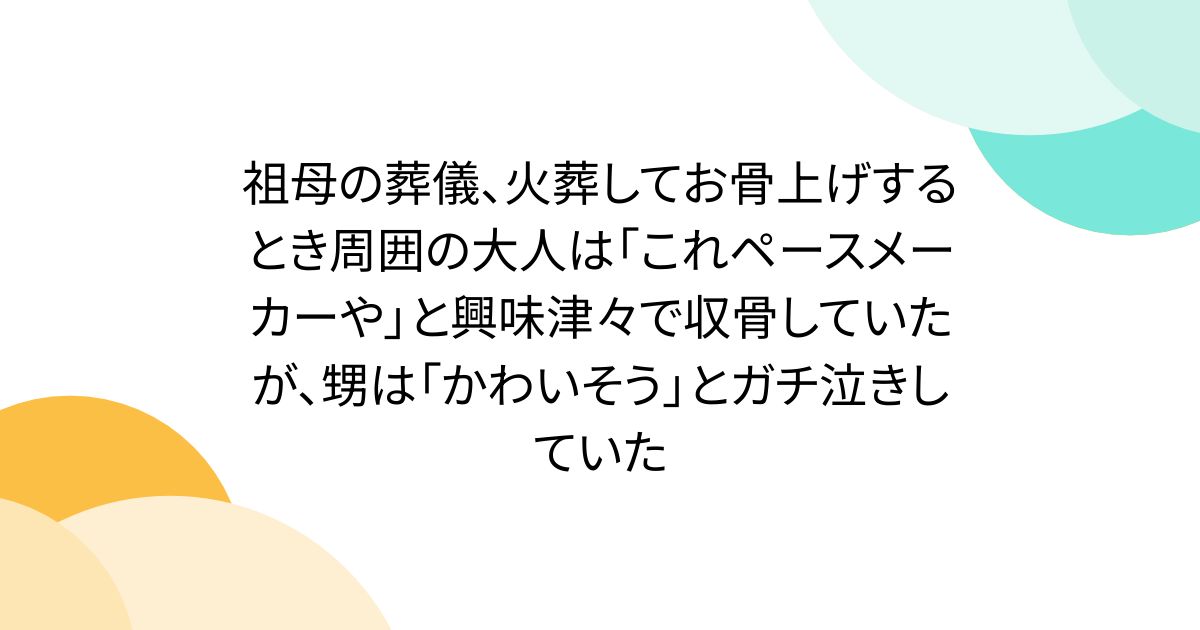 祖母の葬儀、火葬してお骨上げするとき周囲の大人は「これペースメーカーや」と興味津々で収骨していたが、甥は「かわいそう」とガチ泣きしていた