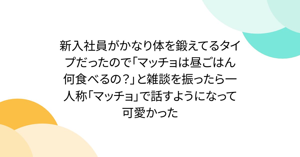 新入社員がかなり体を鍛えてるタイプだったので「マッチョは昼ごはん何食べるの？」と雑談を振ったら一人称「マッチョ」で話すようになって可愛かった