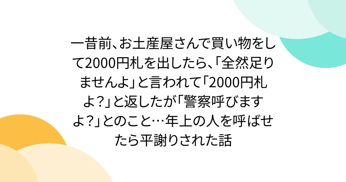一昔前、お土産屋さんで買い物をして2000円札を出したら、「全然足りませんよ」と言われて「2000円札よ?」と返したが「警察呼びますよ?」とのこと…年上の人を呼ばせたら平謝りされた話
