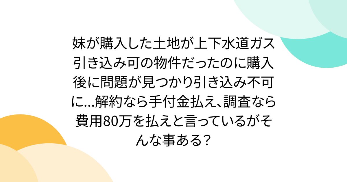 妹が購入した土地が上下水道ガス引き込み可の物件だったのに購入後に問題が見つかり引き込み不可に...解約なら手付金払え、調査なら費用80万を払えと言っているがそんな事ある？
