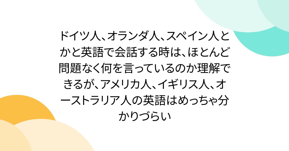 ドイツ人、オランダ人、スペイン人とかと英語で会話する時は、ほとんど問題なく何を言っているのか理解できるが、アメリカ人、イギリス人、オーストラリア人の英語はめっちゃ分かりづらい