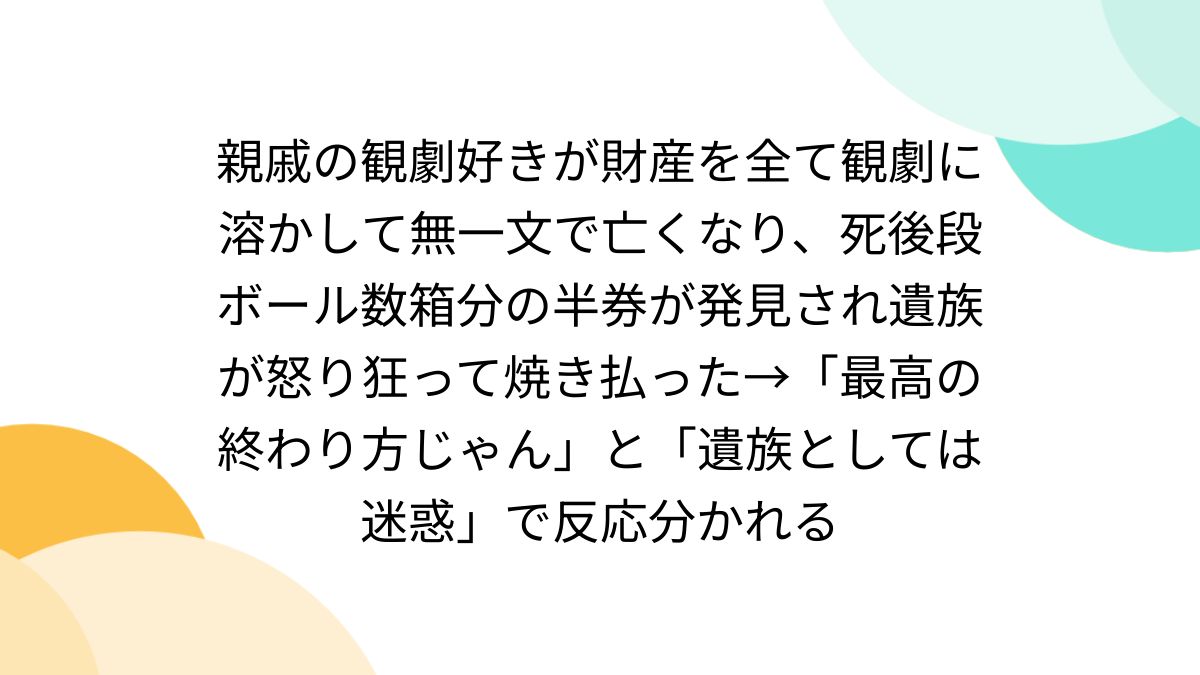 親戚の観劇好きが財産を全て観劇に溶かして無一文で亡くなり、死後段ボール数箱分の半券が発見され遺族が怒り狂って焼き払った→「最高の終わり方じゃん」と「遺族としては迷惑」で反応分かれる  - Togetter [トゥギャッター]