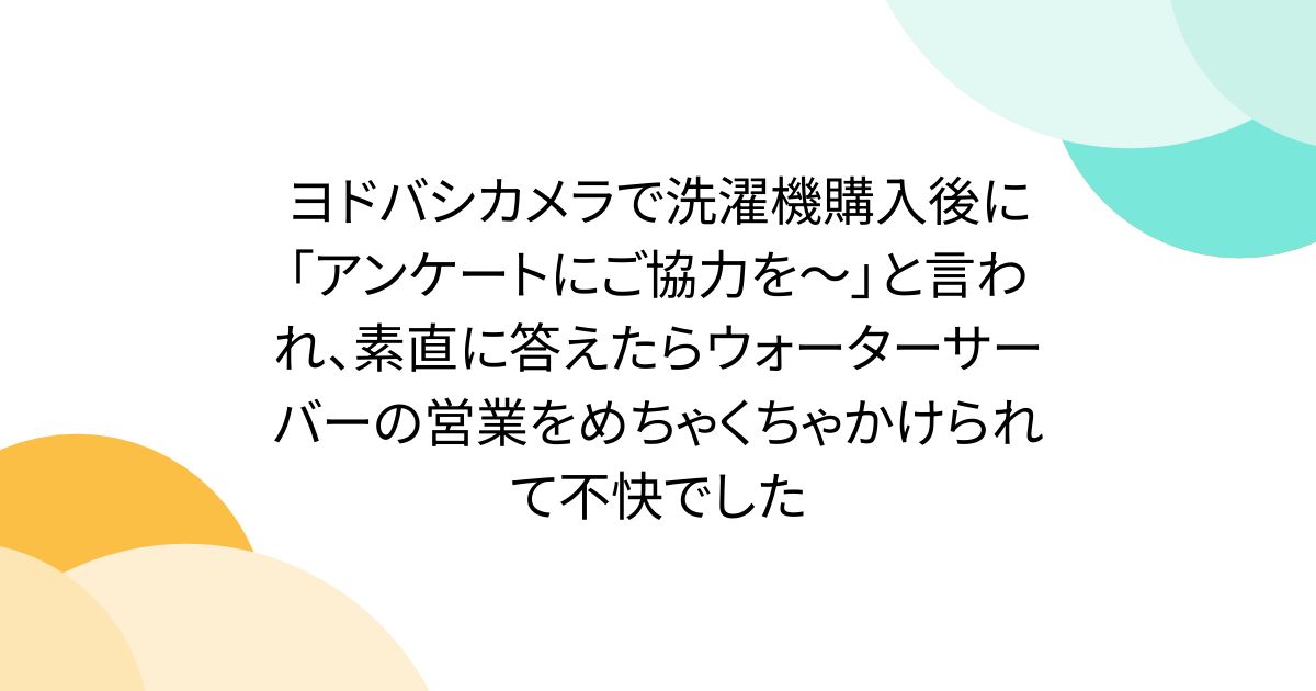 ヨドバシカメラで洗濯機購入後に「アンケートにご協力を～」と言われ、素直に答えたらウォーターサーバーの営業をめちゃくちゃかけられて不快でした