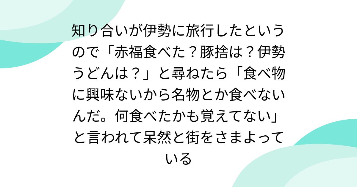 知り合いが伊勢に旅行したというので「赤福食べた?豚捨は?伊勢うどんは?」と尋ねたら「食べ物に興味ないから名物とか食べないんだ。何食べたかも覚えてない」と言われて呆然と街をさまよっている